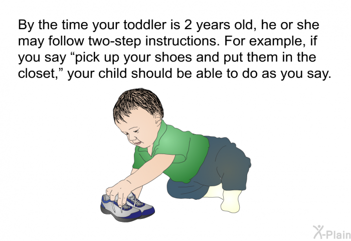 By the time your toddler is 2 years old, he or she may follow two-step instructions. For example, if you say &ldquo;pick up your shoes and put them in the closet,&rdquo; your child should be able to do as you say.