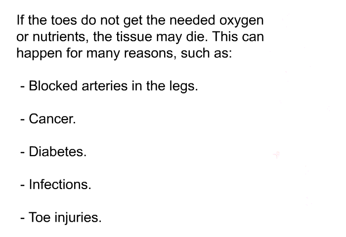 If the toes do not get the needed oxygen or nutrients, the tissue may die. This can happen for many reasons, such as:  Blocked arteries in the legs. Cancer. Diabetes. Infections. Toe injuries.
