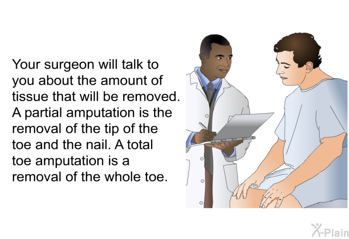 Your surgeon will talk to you about the amount of tissue that will be removed. A partial amputation is the removal of the tip of the toe and the nail. A total toe amputation is a removal of the whole toe.