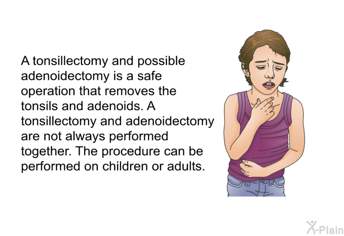 A tonsillectomy and possible adenoidectomy is a safe operation that removes the tonsils and adenoids. A tonsillectomy and adenoidectomy are not always performed together. The procedure can be performed on children or adults.