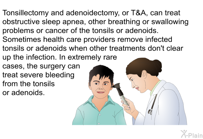 Tonsillectomy and adenoidectomy, or T&A, can treat obstructive sleep apnea, other breathing or swallowing problems or cancer of the tonsils or adenoids. Sometimes health care providers remove infected tonsils or adenoids when other treatments don't clear up the infection. In extremely rare cases, the surgery can treat severe bleeding from the tonsils or adenoids.