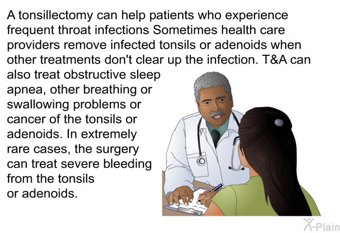 A tonsillectomy can help patients who experience frequent throat infections Sometimes health care providers remove infected tonsils or adenoids when other treatments don't clear up the infection. T&A can also treat obstructive sleep apnea, other breathing or swallowing problems or cancer of the tonsils or adenoids. In extremely rare cases, the surgery can treat severe bleeding from the tonsils or adenoids.