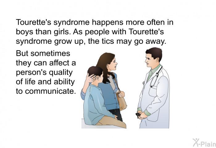 Tourette's syndrome happens more often in boys than girls. As people with Tourette's syndrome grow up, the tics may go away. But sometimes they can affect a person's quality of life and ability to communicate.