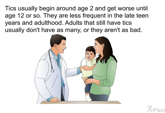 Tics usually begin around age 2 and get worse until age 12 or so. They are less frequent in the late teen years and adulthood. Adults that still have tics usually don't have as many, or they aren't as bad.