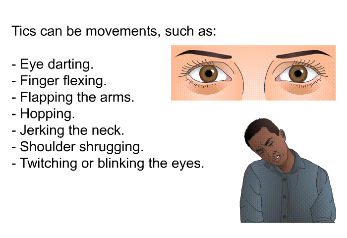 Tics can be movements, such as:  Eye darting. Finger flexing. Flapping the arms. Hopping. Jerking the neck. Shoulder shrugging. Twitching or blinking the eyes.