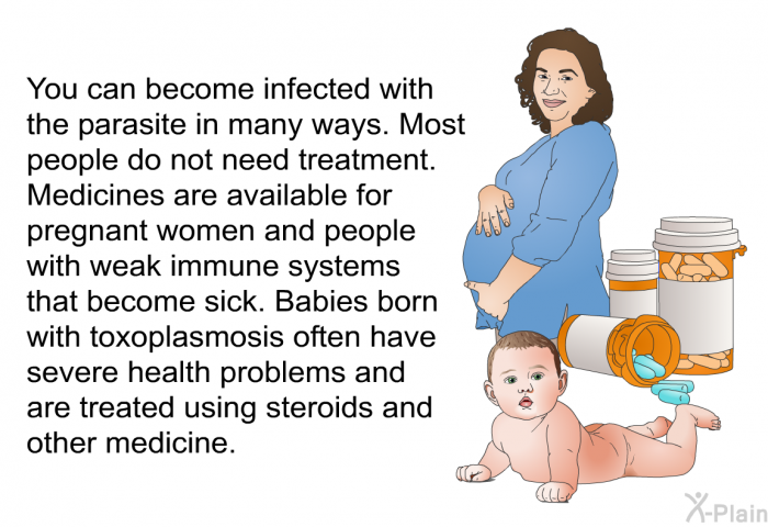 You can become infected with the parasite in many ways. Most people do not need treatment. Medicines are available for pregnant women and people with weak immune systems that become sick. Babies born with toxoplasmosis often have severe health problems and are treated using steroids and other medicine.
