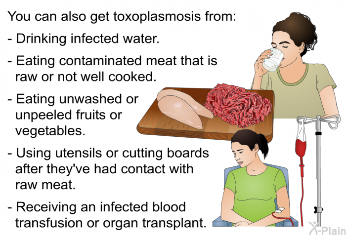 You can also get toxoplasmosis from:  Drinking infected water. Eating contaminated meat that is raw or not well cooked. Eating unwashed or unpeeled fruits or vegetables. Using utensils or cutting boards after they've had contact with raw meat. Receiving an infected blood transfusion or organ transplant.