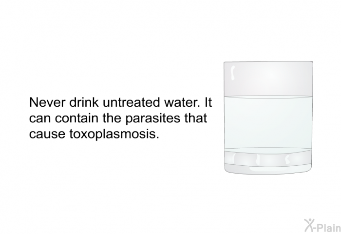 Never drink untreated water. It can contain the parasites that cause toxoplasmosis.