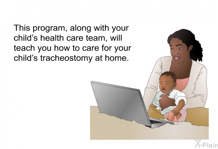 This health information, along with your child's health care team, will teach you how to care for your child's tracheostomy at home.