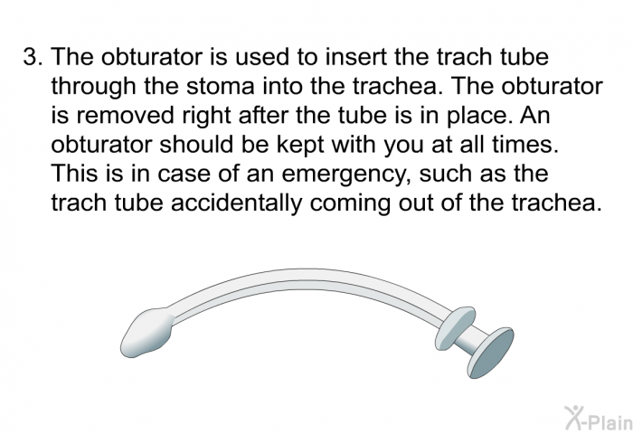 The obturator is used to insert the trach tube through the stoma into the trachea. The obturator is removed right after the tube is in place. An obturator should be kept with you at all times. This is in case of an emergency, such as the trach tube accidentally coming out of the trachea.