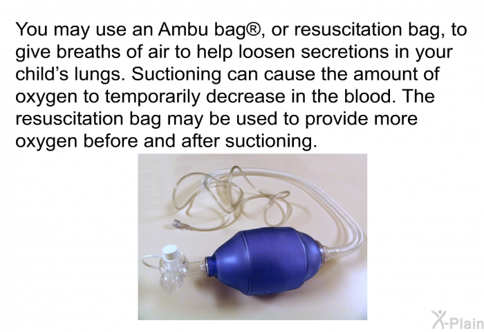 You may use an Ambu bag , or resuscitation bag, to give breaths of air to help loosen secretions in your child's lungs. Suctioning can cause the amount of oxygen to temporarily decrease in the blood. The resuscitation bag may be used to provide more oxygen before and after suctioning.