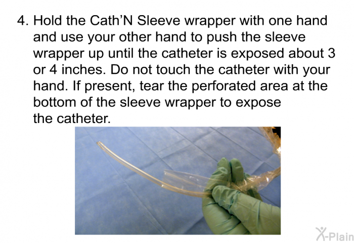 Hold the Cath'N Sleeve wrapper with one hand and use your other hand to push the sleeve wrapper up until the catheter is exposed about 3 or 4 inches. Do not touch the catheter with your hand. If present, tear the perforated area at the bottom of the sleeve wrapper to expose the catheter.