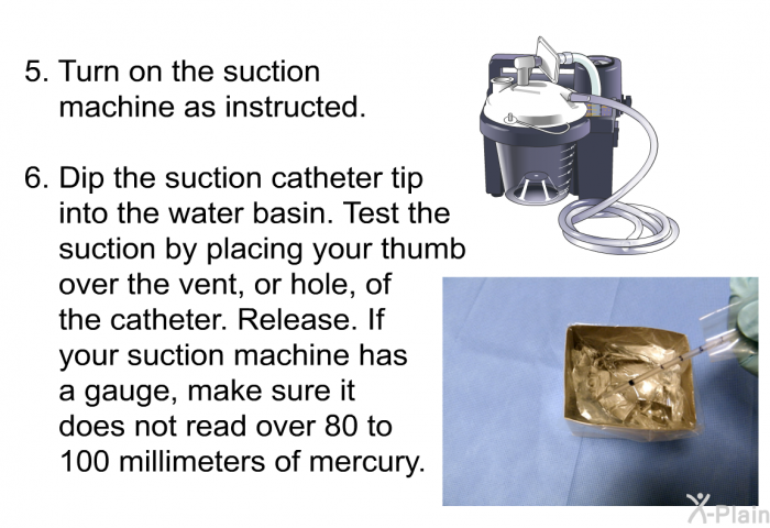 Turn on the suction machine as instructed. Dip the suction catheter tip into the water basin. Test the suction by placing your thumb over the vent, or hole, of the catheter. Release. If your suction machine has a gauge, make sure it does not read over 80 to 100 millimeters of mercury.