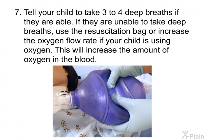 Tell your child to take 3 to 4 deep breaths if they are able. If they are unable to take deep breaths, use the resuscitation bag or increase the oxygen flow rate if your child is using oxygen. This will increase the amount of oxygen in the blood.