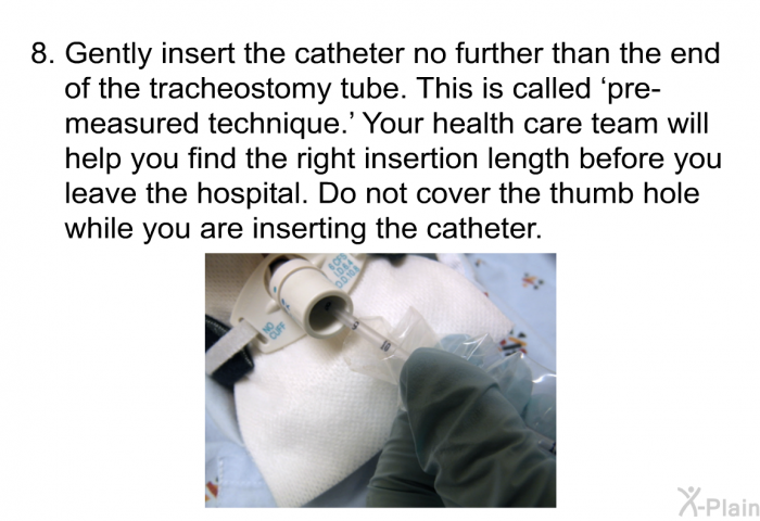 Gently insert the catheter no further than the end of the tracheostomy tube. This is called  pre-measured technique.' Your health care team will help you find the right insertion length before you leave the hospital. Do not cover the thumb hole while you are inserting the catheter.