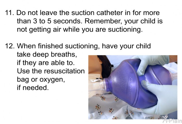 Do not leave the suction catheter in for more than 3 to 5 seconds. Remember, your child is not getting air while you are suctioning. When finished suctioning, have your child take deep breaths, if they are able to. Use the resuscitation bag or oxygen, if needed.