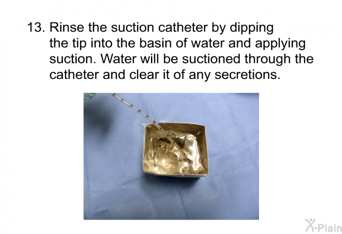 <OL START=13> Rinse the suction catheter by dipping the tip into the basin of water and applying suction. Water will be suctioned through the catheter and clear it of any secretions.