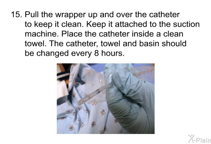 <OL START=15> Pull the wrapper up and over the catheter to keep it clean. Keep it attached to the suction machine. Place the catheter inside a clean towel. The catheter, towel and basin should be changed every 8 hours.