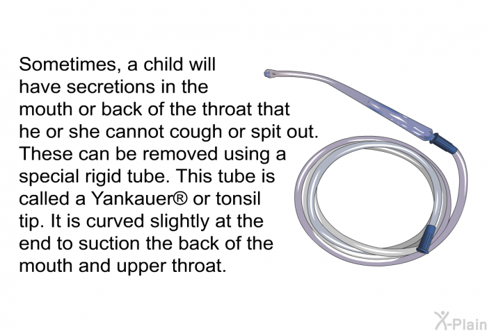 Sometimes, a child will have secretions in the mouth or back of the throat that he or she cannot cough or spit out. These can be removed using a special rigid tube. This tube is called a Yankauer  or tonsil tip. It is curved slightly at the end to suction the back of the mouth and upper throat.