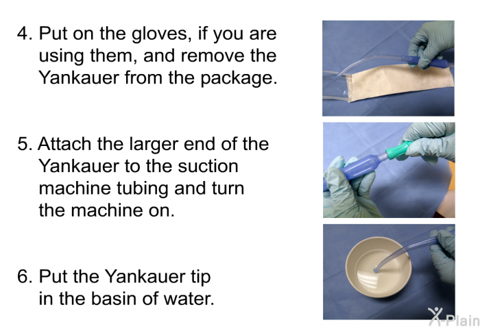 Put on the gloves, if you are using them, and remove the Yankauer from the package. Attach the larger end of the Yankauer to the suction machine tubing and turn the machine on. Put the Yankauer tip in the basin of water.