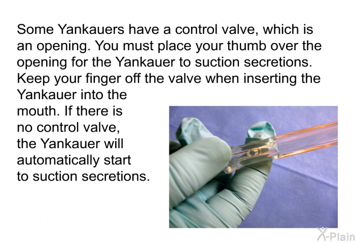 Some Yankauers have a control valve, which is an opening. You must place your thumb over the opening for the Yankauer to suction secretions. Keep your finger off the valve when inserting the Yankauer into the mouth. If there is no control valve, the Yankauer will automatically start to suction secretions.
