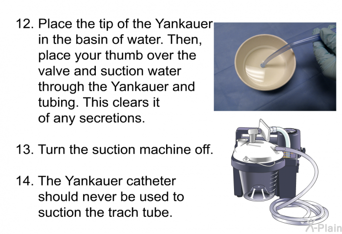Place the tip of the Yankauer in the basin of water. Then, place your thumb over the valve and suction water through the Yankauer and tubing. This clears it of any secretions. Turn the suction machine off. The Yankauer catheter should never be used to suction the trach tube.
