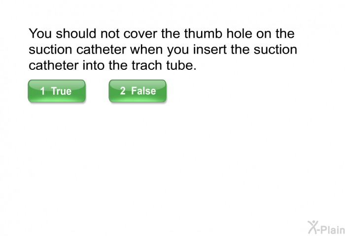 You should not cover the thumb hole on the suction catheter when you insert the suction catheter into the trach tube. Select True or False.