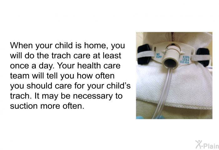 When your child is home, you will do the trach care at least once a day. Your health care team will tell you how often you should care for your child's trach. It may be necessary to suction more often.