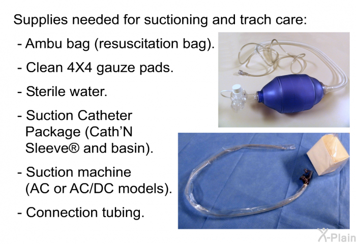 Supplies needed for suctioning and trach care:  Ambu bag (resuscitation bag). Clean 4X4 gauze pads. Sterile water. Suction Catheter Package (Cath'N Sleeve  and basin). Suction machine (AC or AC/DC models). Connection tubing.