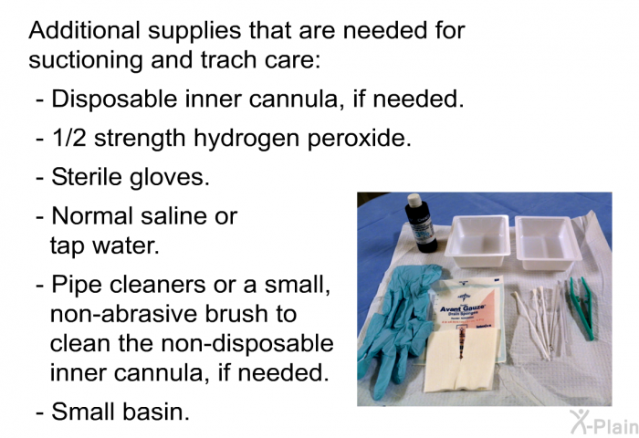 Additional supplies that are needed for suctioning and trach care:  Disposable inner cannula, if needed. &frac12; strength hydrogen peroxide. Sterile gloves. Normal saline or tap water. Pipe cleaners or a small, non-abrasive brush to clean the non-disposable inner cannula, if needed. Small basin.