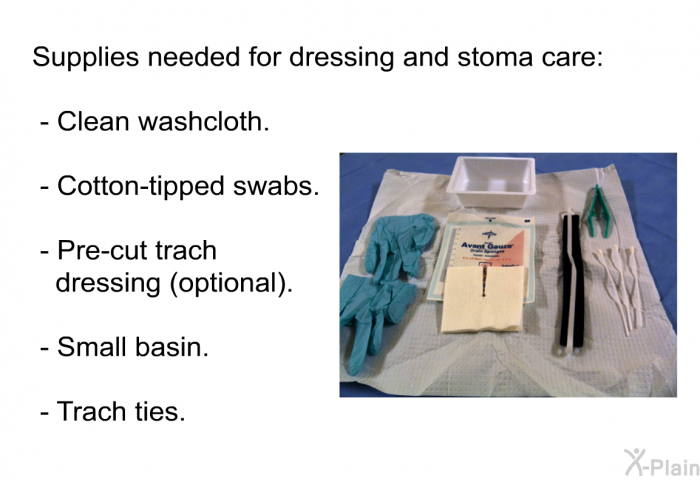 Supplies needed for dressing and stoma care:  Clean washcloth. Cotton-tipped swabs. Pre-cut trach dressing (optional). Small basin. Trach ties.