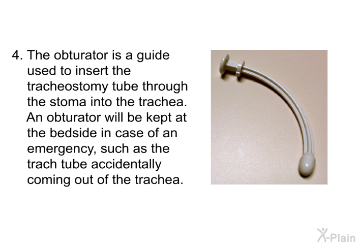 The obturator is a guide used to insert the tracheostomy tube through the stoma into the trachea. An obturator will be kept at the bedside in case of an emergency, such as the trach tube accidentally coming out of the trachea.