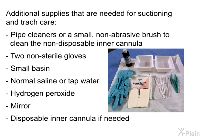 Additional supplies that are needed for suctioning and trach care:  Pipe cleaners or a small, non-abrasive brush to clean the non-disposable inner cannula Two non-sterile gloves Small basin Normal saline or tap water Hydrogen peroxide Mirror Disposable inner cannula if needed