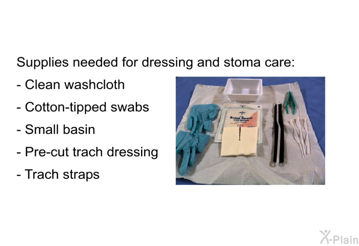 Supplies needed for dressing and stoma care:  Clean washcloth Cotton-tipped swabs Small basin Pre-cut trach dressing Trach straps