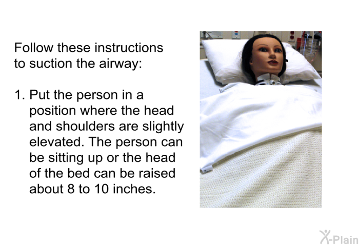 Follow these instructions to suction the airway:  Put the person in a position where the head and shoulders are slightly elevated. The person can be sitting up or the head of the bed can be raised about 8 to 10 inches.