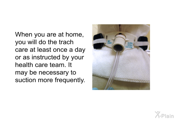 When you are at home, you will do the trach care at least once a day or as instructed by your health care team. It may be necessary to suction more frequently.