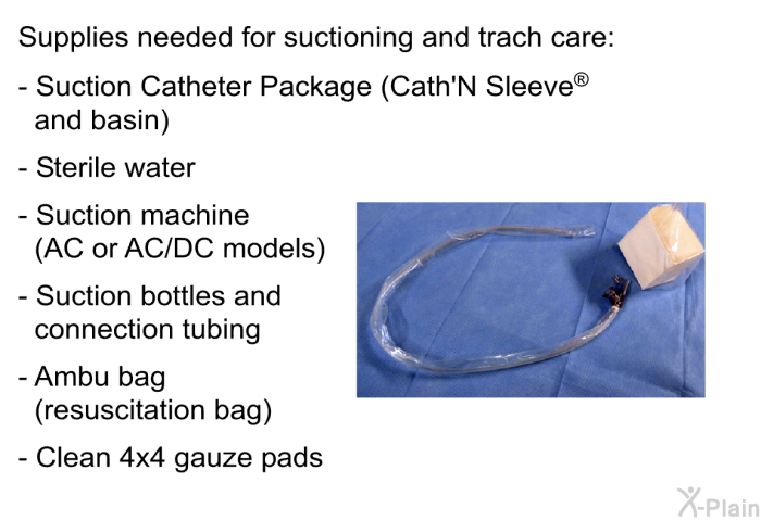 Supplies needed for suctioning and trach care:  Suction Catheter Package (Cath'N Sleeve<SUP> </SUP> and basin) Sterile water Suction machine (AC or AC/DC models) Suction bottles and connection tubing Ambu bag (resuscitation bag) Clean 4x4 gauze pads