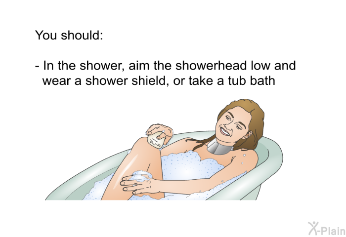 You should:  In the shower, aim the showerhead low and wear a shower shield, or take a tub bath