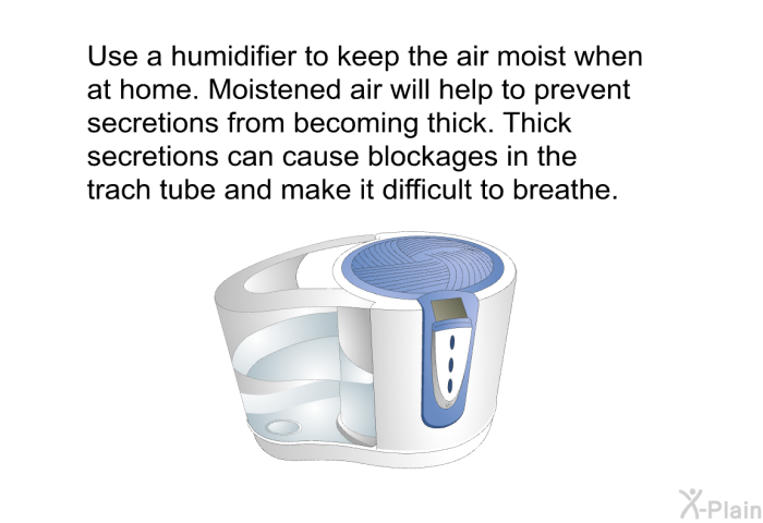 Use a humidifier to keep the air moist when at home. Moistened air will help to prevent secretions from becoming thick. Thick secretions can cause blockages in the trach tube and make it difficult to breathe.
