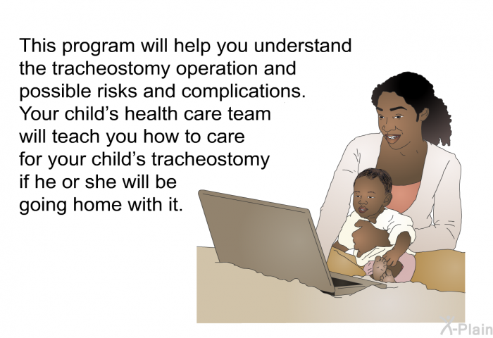 This health information will help you understand the tracheostomy operation and possible risks and complications. Your child’s health care team will teach you how to care for your child’s tracheostomy if he or she will be going home with it.