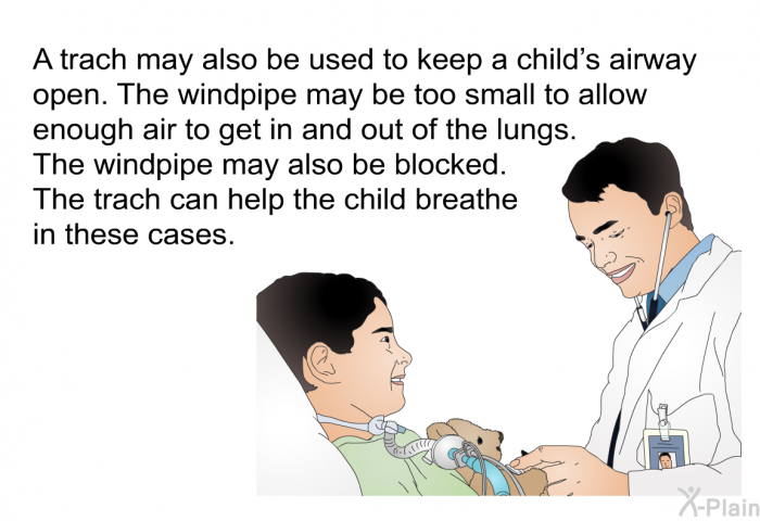A trach may also be used to keep a child's airway open. The windpipe may be too small to allow enough air to get in and out of the lungs. The windpipe may also be blocked. The trach can help the child breathe in these cases.