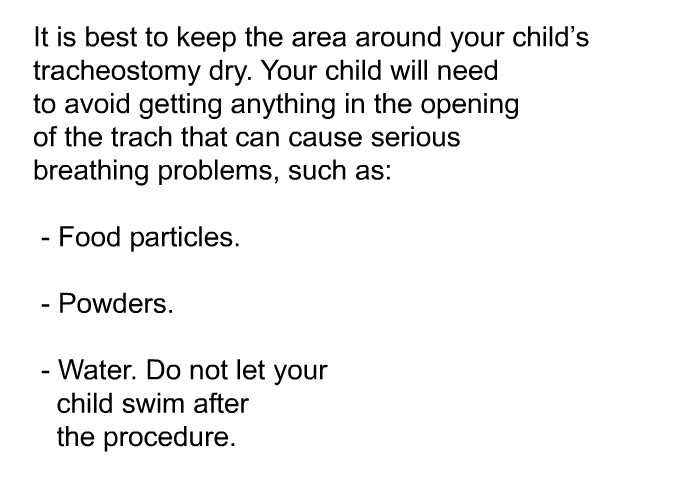 It is best to keep the area around your child's tracheostomy dry. Your child will need to avoid getting anything in the opening of the trach that can cause serious breathing problems, such as:  Food particles. Powders. Water. Do not let your child swim after the procedure.