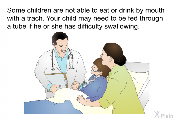 Some children are not able to eat or drink by mouth with a trach. Your child may need to be fed through a tube if he or she has difficulty swallowing.