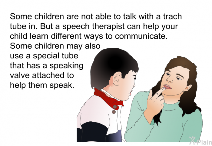Some children are not able to talk with a trach tube in. But a speech therapist can help your child learn different ways to communicate. Some children may also use a special tube that has a speaking valve attached to help them speak.