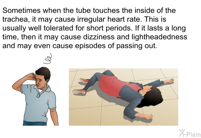 Sometimes when the tube touches the inside of the trachea, it may cause irregular heart rate. This is usually well tolerated for short periods. If it lasts a long time, then it may cause dizziness and lightheadedness and may even cause episodes of passing out.