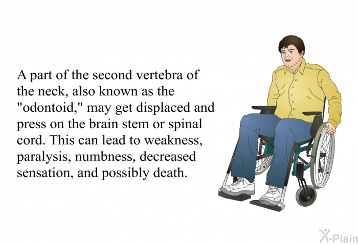 A part of the second vertebra of the neck, also known as the “odontoid,” may get displaced and press on the brain stem or spinal cord. This can lead to weakness, paralysis, numbness, decreased sensation, and possibly death.