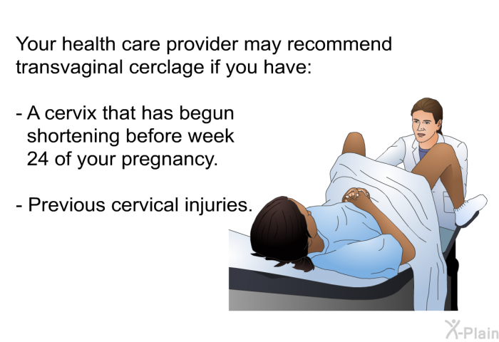 Your health care provider may recommend transvaginal cerclage if you have:  A cervix that has begun shortening before week 24 of your pregnancy. Previous cervical injuries.