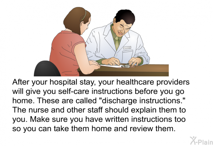 After your hospital stay, your healthcare providers will give you self-care instructions before you go home. These are called “discharge instructions.” The nurse and other staff should explain them to you. Make sure you have written instructions too so you can take them home and review them.