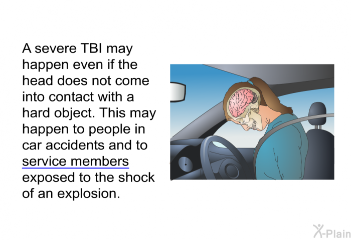 A severe TBI may happen even if the head does not come into contact with a hard object. This may happen to people in car accidents and to service members exposed to the shock of an explosion.