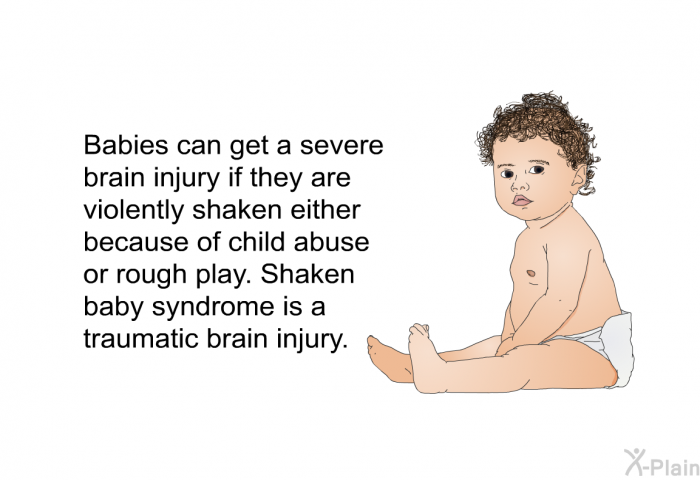 Babies can get a severe brain injury if they are violently shaken either because of child abuse or rough play. Shaken baby syndrome is a traumatic brain injury.